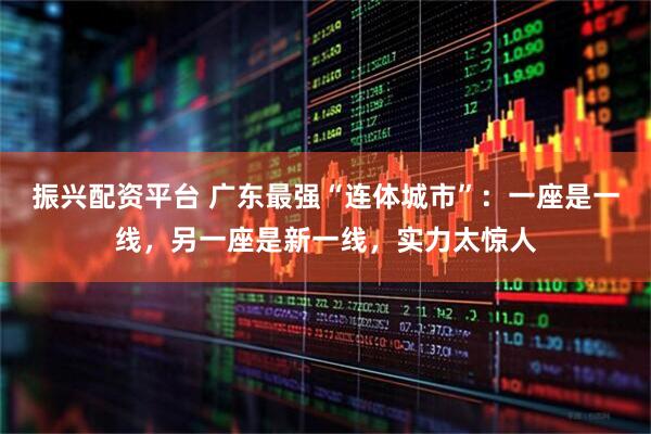 振兴配资平台 广东最强“连体城市”：一座是一线，另一座是新一线，实力太惊人