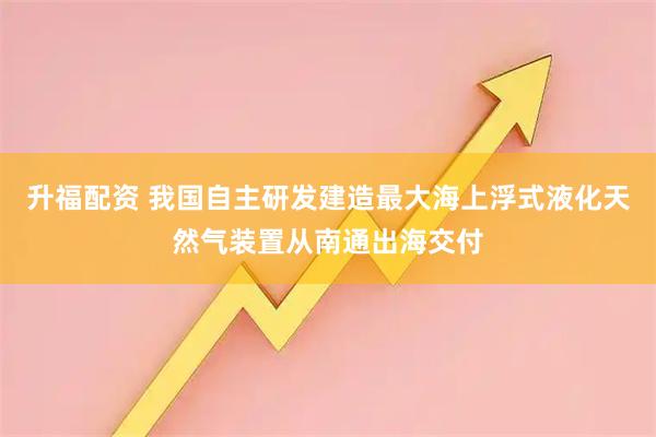 升福配资 我国自主研发建造最大海上浮式液化天然气装置从南通出海交付