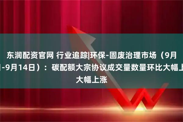 东润配资官网 行业追踪|环保-固废治理市场（9月8日-9月14日）：碳配额大宗协议成交量数量环比大幅上涨