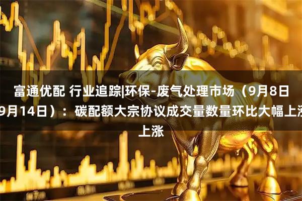 富通优配 行业追踪|环保-废气处理市场（9月8日-9月14日）：碳配额大宗协议成交量数量环比大幅上涨