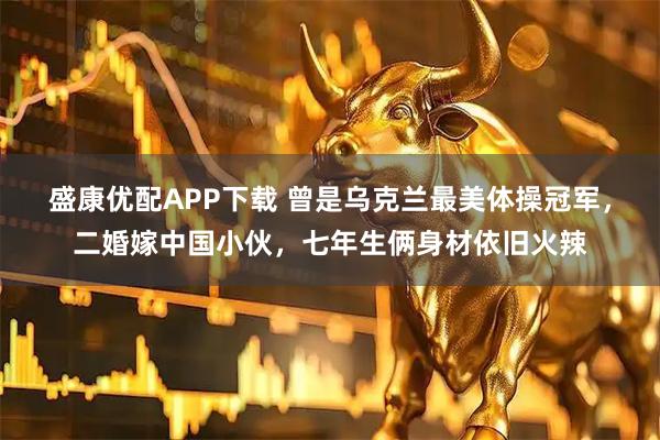 盛康优配APP下载 曾是乌克兰最美体操冠军，二婚嫁中国小伙，七年生俩身材依旧火辣