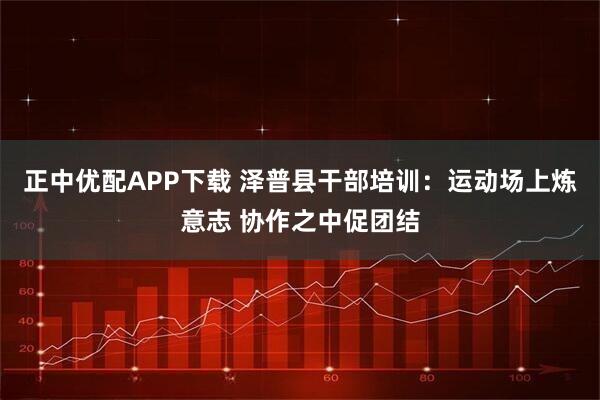 正中优配APP下载 泽普县干部培训：运动场上炼意志 协作之中促团结
