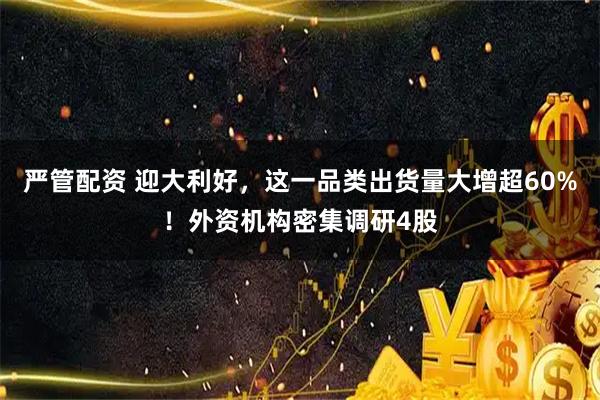 严管配资 迎大利好，这一品类出货量大增超60%！外资机构密集调研4股