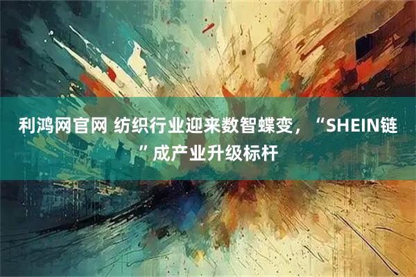 利鸿网官网 纺织行业迎来数智蝶变，“SHEIN链”成产业升级标杆