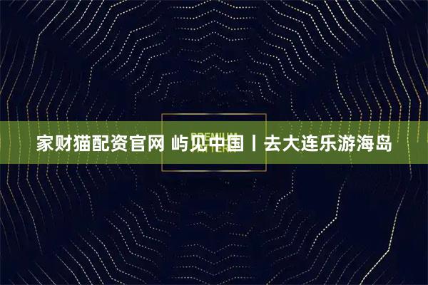 家财猫配资官网 屿见中国丨去大连乐游海岛