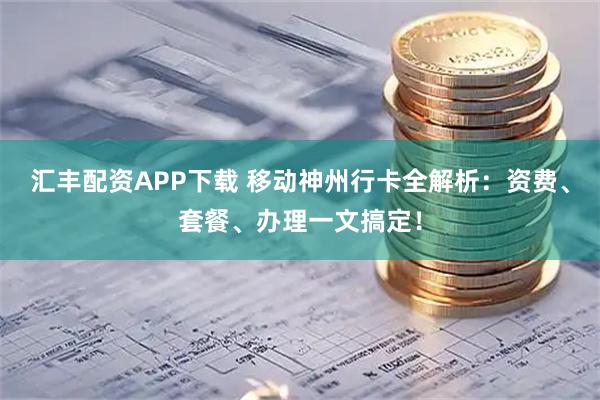 汇丰配资APP下载 移动神州行卡全解析：资费、套餐、办理一文搞定！