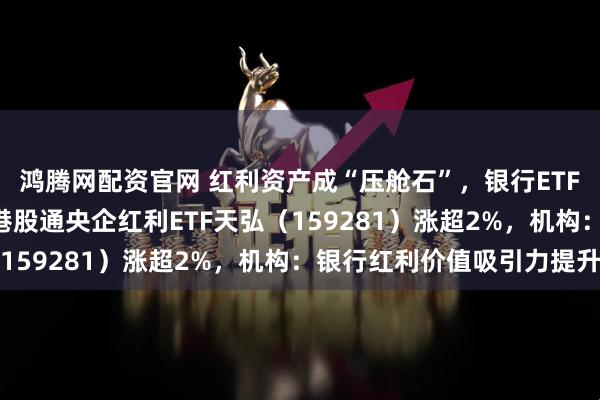 鸿腾网配资官网 红利资产成“压舱石”，银行ETF天弘（515290）、港股通央企红利ETF天弘（159281）涨超2%，机构：银行红利价值吸引力提升