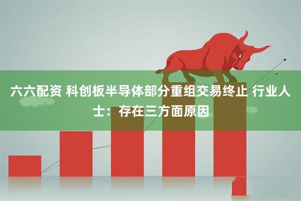 六六配资 科创板半导体部分重组交易终止 行业人士：存在三方面原因