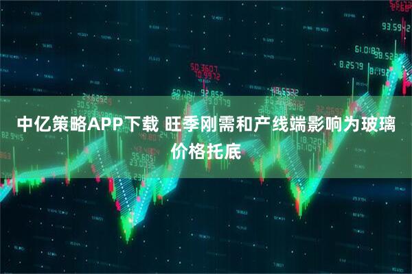 中亿策略APP下载 旺季刚需和产线端影响为玻璃价格托底