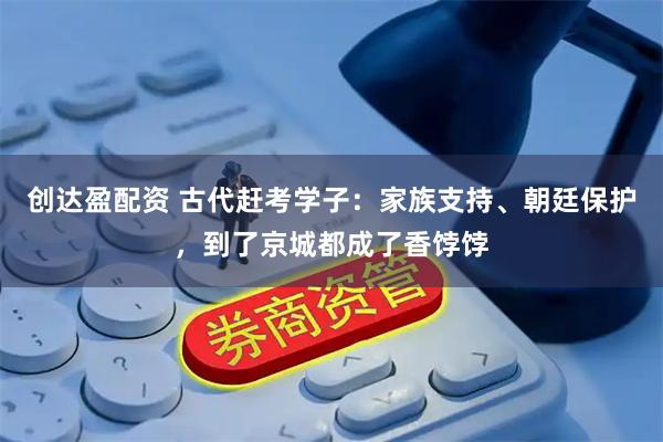 创达盈配资 古代赶考学子：家族支持、朝廷保护，到了京城都成了香饽饽