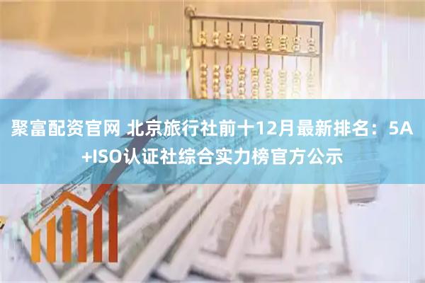 聚富配资官网 北京旅行社前十12月最新排名：5A+ISO认证社综合实力榜官方公示
