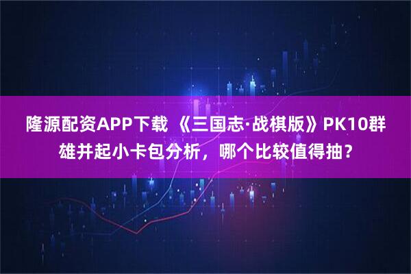 隆源配资APP下载 《三国志·战棋版》PK10群雄并起小卡包分析，哪个比较值得抽？