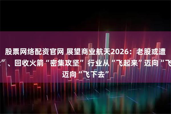 股票网络配资官网 展望商业航天2026：老股或遭“疯抢”、回收火箭“密集攻坚” 行业从“飞起来”迈向“飞下去”