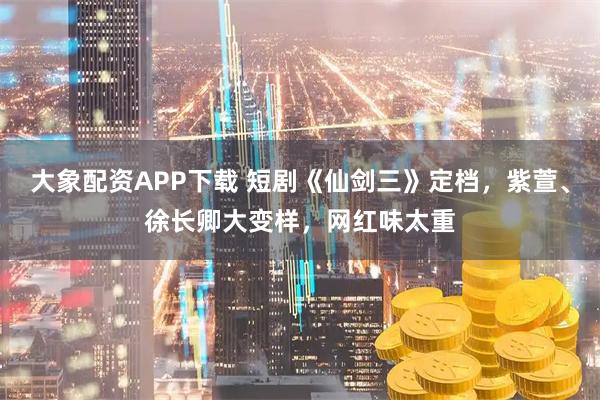 大象配资APP下载 短剧《仙剑三》定档，紫萱、徐长卿大变样，网红味太重