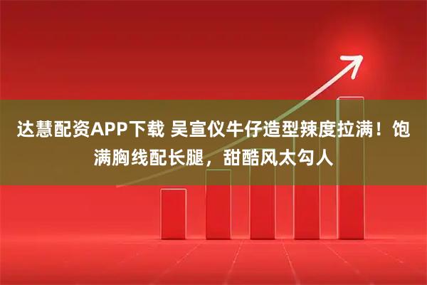 达慧配资APP下载 吴宣仪牛仔造型辣度拉满！饱满胸线配长腿，甜酷风太勾人