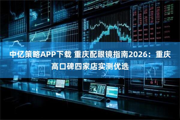 中亿策略APP下载 重庆配眼镜指南2026：重庆高口碑四家店实测优选