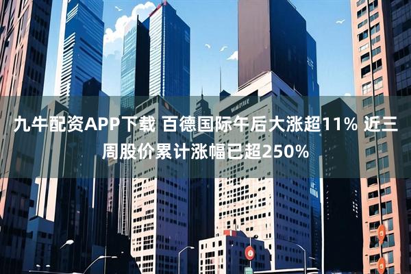 九牛配资APP下载 百德国际午后大涨超11% 近三周股价累计涨幅已超250%