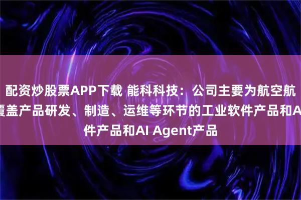 配资炒股票APP下载 能科科技：公司主要为航空航天客户提供覆盖产品研发、制造、运维等环节的工业软件产品和AI Agent产品