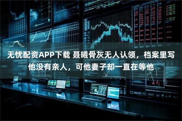 无忧配资APP下载 聂曦骨灰无人认领，档案里写他没有亲人，可他妻子却一直在等他