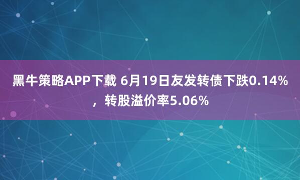 黑牛策略APP下载 6月19日友发转债下跌0.14%，转股溢价率5.06%