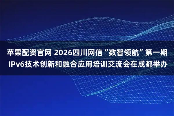苹果配资官网 2026四川网信“数智领航”第一期 IPv6技术创新和融合应用培训交流会在成都举办