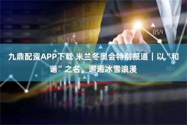九鼎配资APP下载 米兰冬奥会特别报道｜以“和谐”之名，邂逅冰雪浪漫