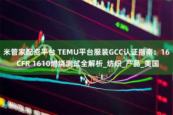 米管家配资平台 TEMU平台服装GCC认证指南：16 CFR 1610燃烧测试全解析_纺织_产品_美国