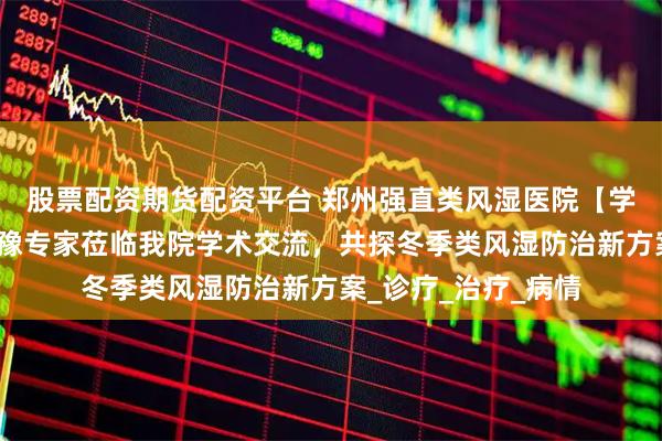 股票配资期货配资平台 郑州强直类风湿医院【学术业界聚焦】京沪豫专家莅临我院学术交流，共探冬季类风湿防治新方案_诊疗_治疗_病情