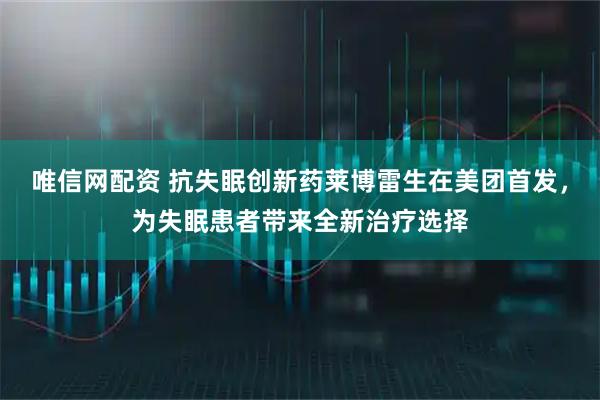 唯信网配资 抗失眠创新药莱博雷生在美团首发，为失眠患者带来全新治疗选择