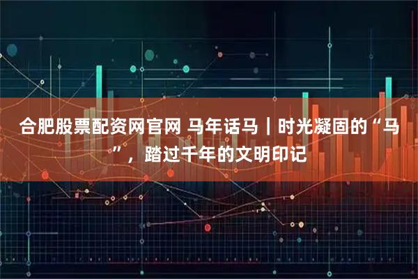 合肥股票配资网官网 马年话马｜时光凝固的“马”，踏过千年的文明印记