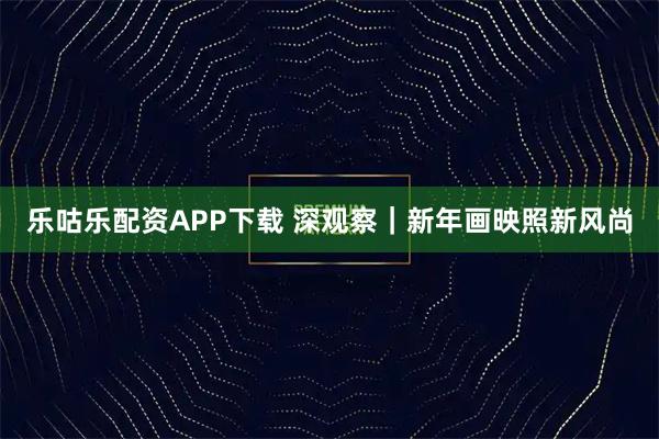 乐咕乐配资APP下载 深观察｜新年画映照新风尚
