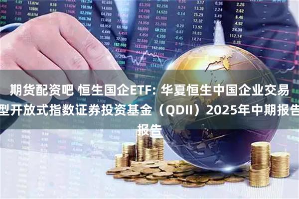 期货配资吧 恒生国企ETF: 华夏恒生中国企业交易型开放式指数证券投资基金（QDII）2025年中期报告