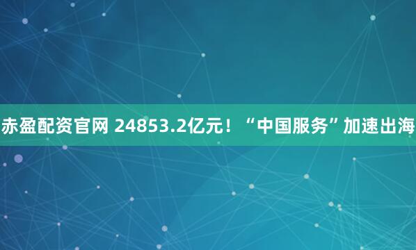 赤盈配资官网 24853.2亿元！“中国服务”加速出海